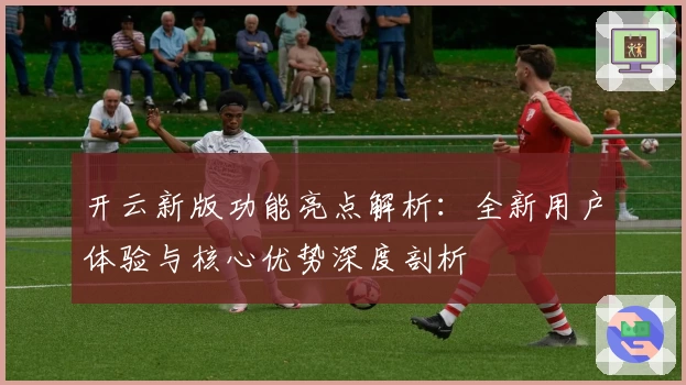 开云新版功能亮点解析：全新用户体验与核心优势深度剖析